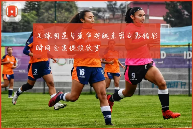 足球明星与豪华游艇亲密合影精彩瞬间合集视频欣赏
