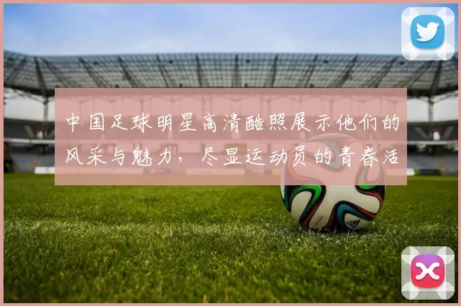 中国足球明星高清酷照展示他们的风采与魅力，尽显运动员的青春活力与拼搏精神