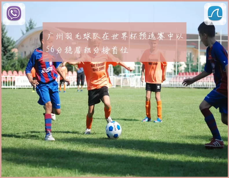 广州羽毛球队在世界杯预选赛中以56分稳居积分榜首位