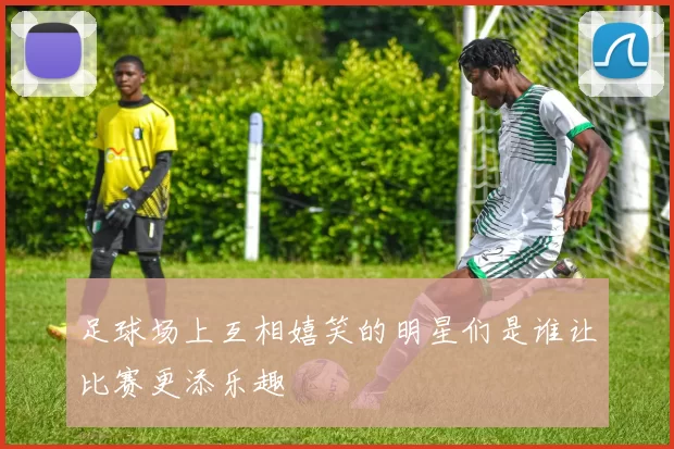 足球场上互相嬉笑的明星们是谁让比赛更添乐趣