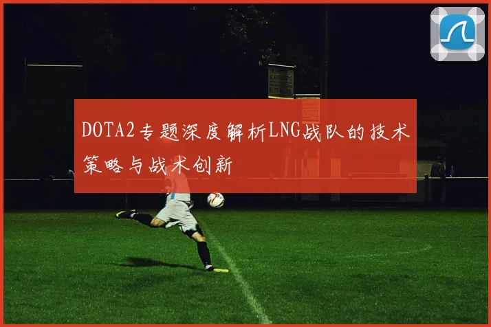 DOTA2专题深度解析LNG战队的技术策略与战术创新
