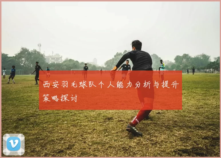 西安羽毛球队个人能力分析与提升策略探讨