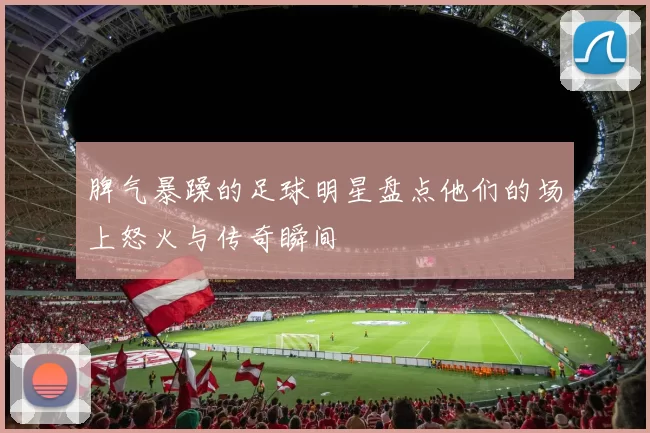 脾气暴躁的足球明星盘点他们的场上怒火与传奇瞬间