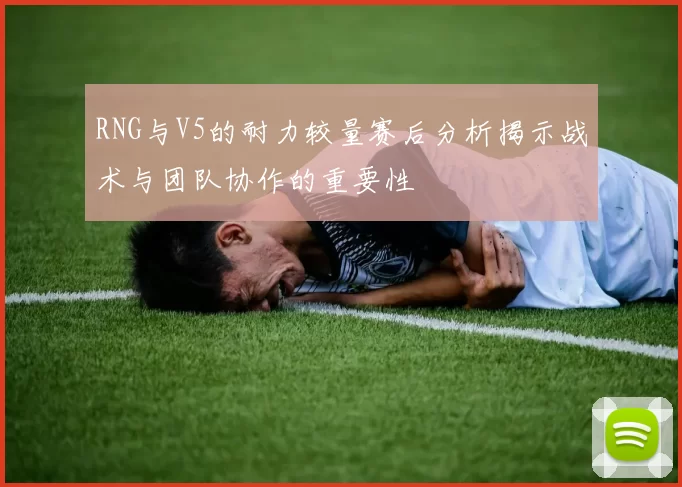 RNG与V5的耐力较量赛后分析揭示战术与团队协作的重要性