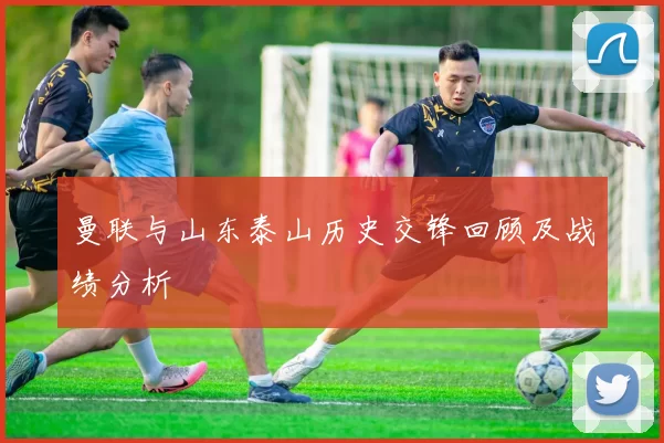 曼联与山东泰山历史交锋回顾及战绩分析