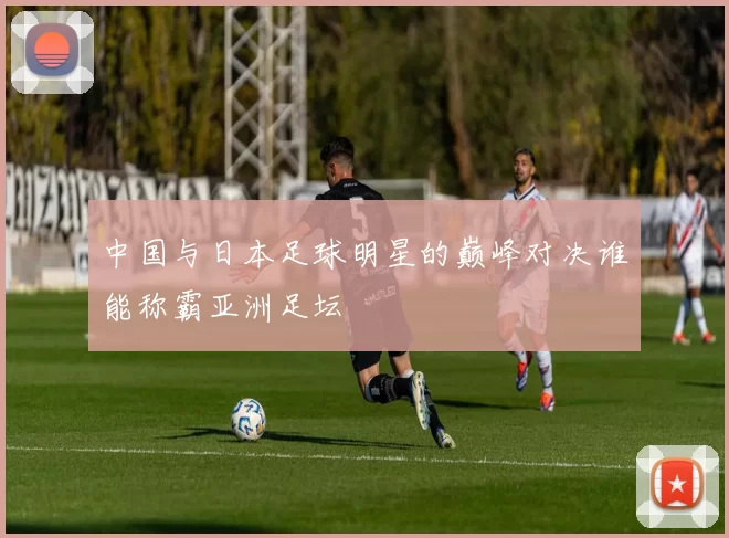 中国与日本足球明星的巅峰对决谁能称霸亚洲足坛