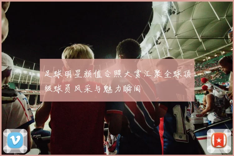足球明星颜值合照大赏汇聚全球顶级球员风采与魅力瞬间