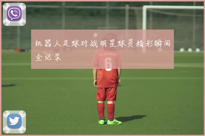 机器人足球对战明星球员精彩瞬间全记录