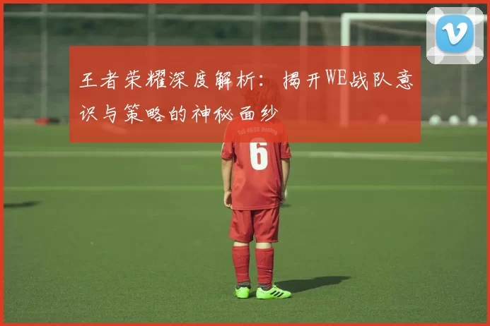 王者荣耀深度解析：揭开WE战队意识与策略的神秘面纱