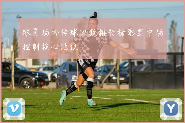 球员场均传球次数排行榜彰显中场控制核心地位