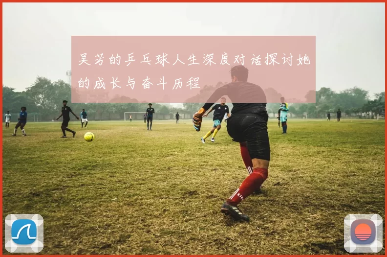 吴芳的乒乓球人生深度对话探讨她的成长与奋斗历程