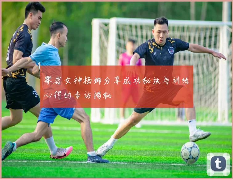 攀岩女神杨娜分享成功秘诀与训练心得的专访揭秘